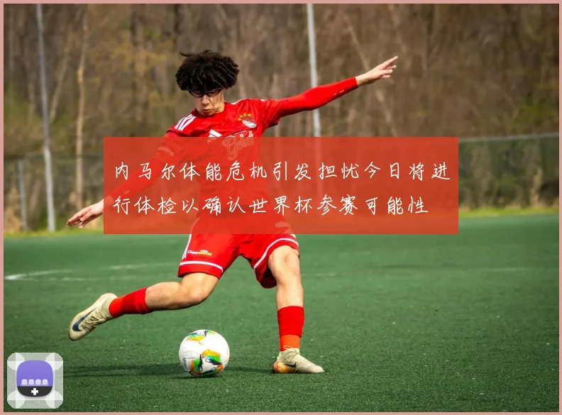 内马尔体能危机引发担忧今日将进行体检以确认世界杯参赛可能性
