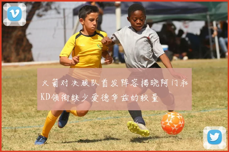 火箭对决狼队首发阵容揭晓阿门和KD领衔缺少爱德华兹的较量