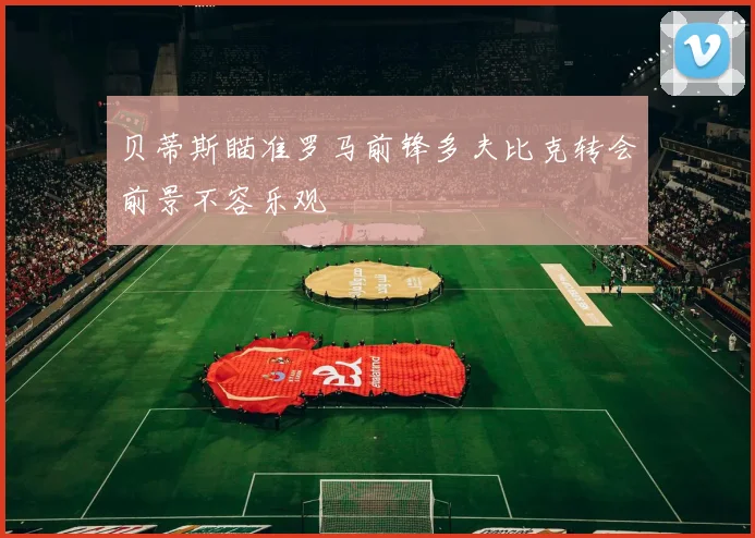 贝蒂斯瞄准罗马前锋多夫比克转会前景不容乐观