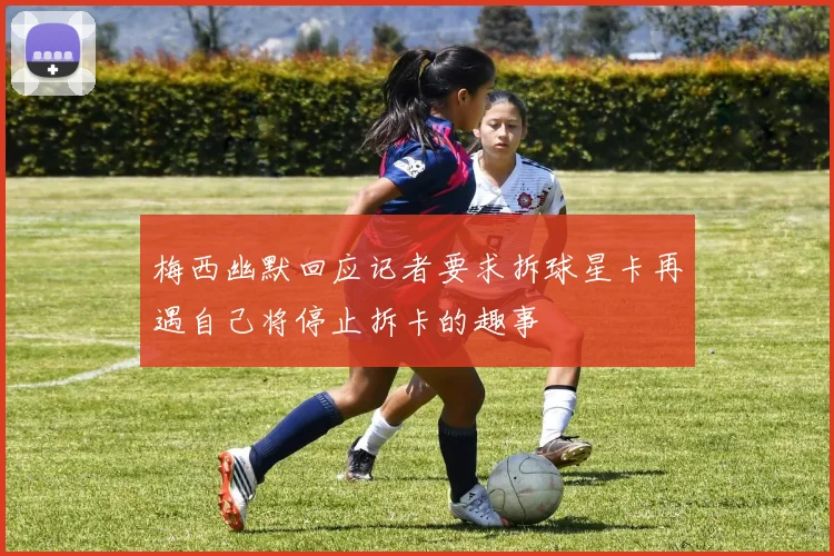 梅西幽默回应记者要求拆球星卡再遇自己将停止拆卡的趣事