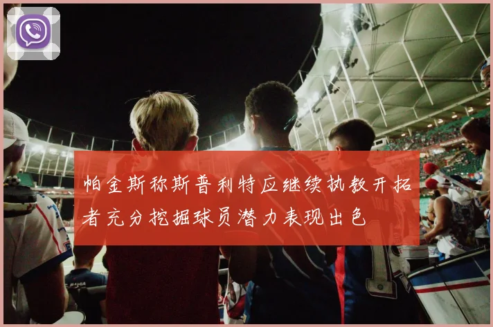 帕金斯称斯普利特应继续执教开拓者充分挖掘球员潜力表现出色