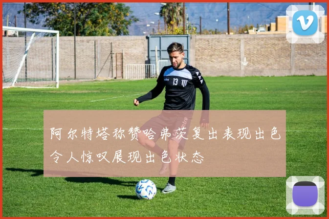 阿尔特塔称赞哈弗茨复出表现出色令人惊叹展现出色状态