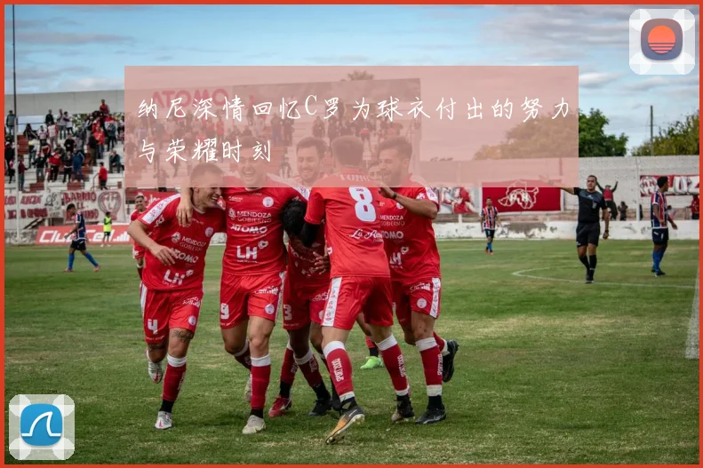 纳尼深情回忆C罗为球衣付出的努力与荣耀时刻