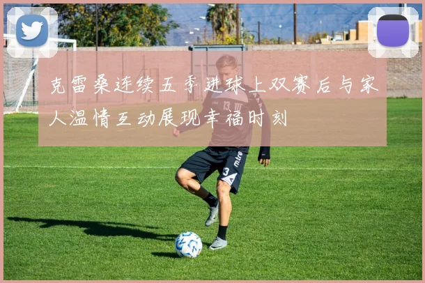 克雷桑连续五季进球上双赛后与家人温情互动展现幸福时刻