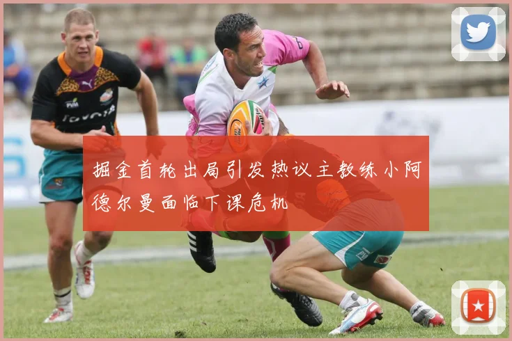 掘金首轮出局引发热议主教练小阿德尔曼面临下课危机