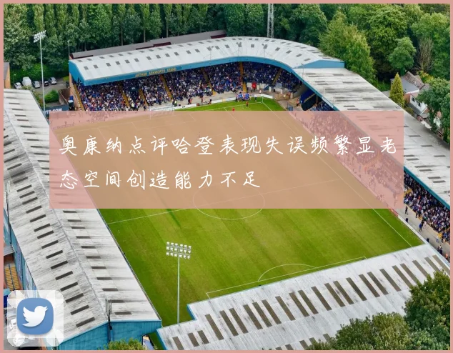 奥康纳点评哈登表现失误频繁显老态空间创造能力不足