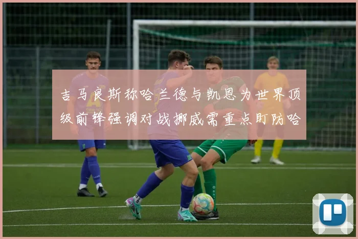 吉马良斯称哈兰德与凯恩为世界顶级前锋强调对战挪威需重点盯防哈兰德