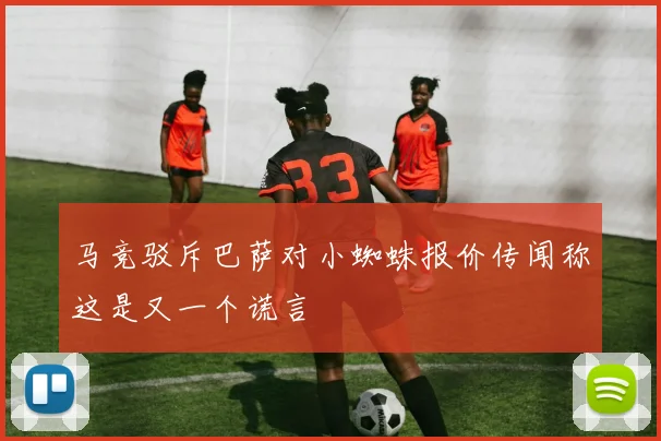 马竞驳斥巴萨对小蜘蛛报价传闻称这是又一个谎言