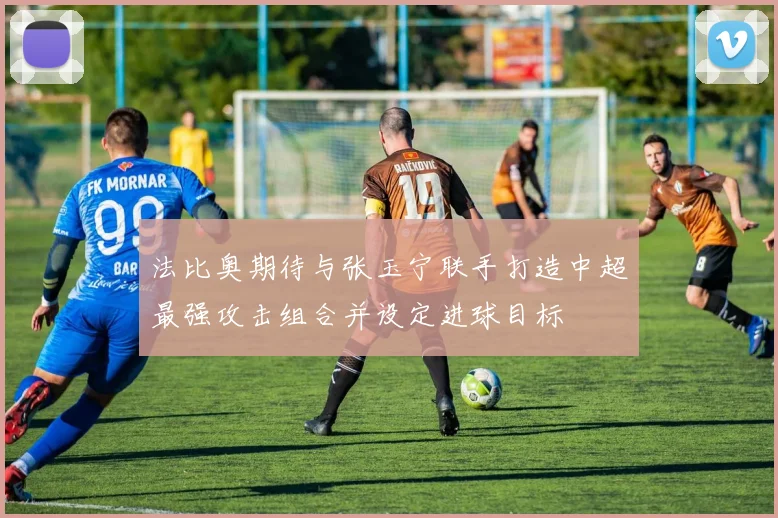 法比奥期待与张玉宁联手打造中超最强攻击组合并设定进球目标
