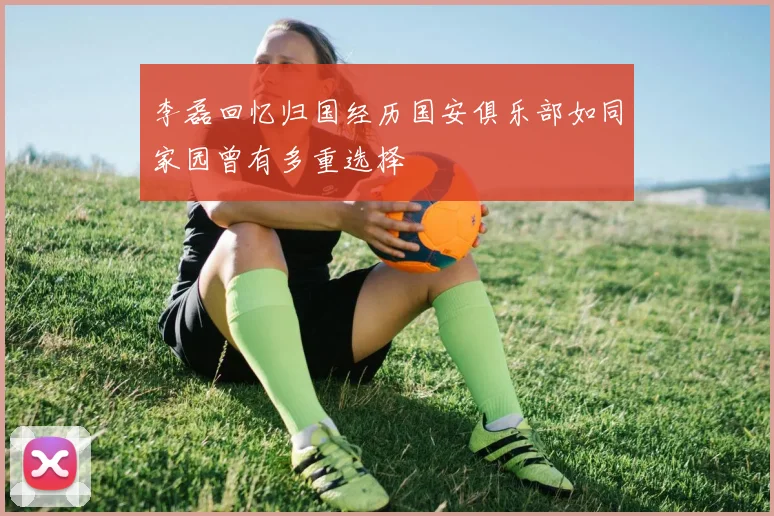李磊回忆归国经历国安俱乐部如同家园曾有多重选择