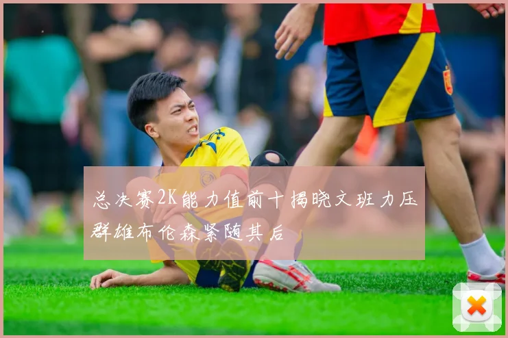总决赛2K能力值前十揭晓文班力压群雄布伦森紧随其后