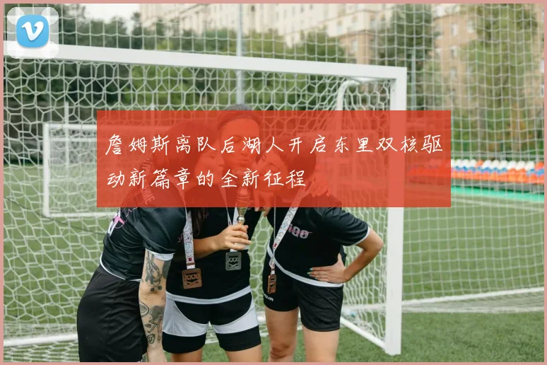 詹姆斯离队后湖人开启东里双核驱动新篇章的全新征程