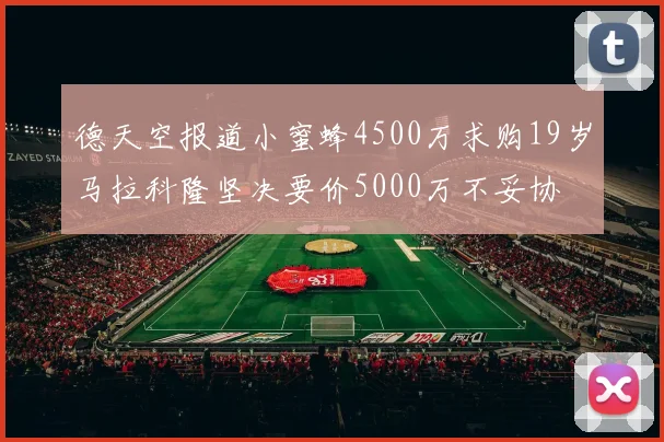 德天空报道小蜜蜂4500万求购19岁马拉科隆坚决要价5000万不妥协