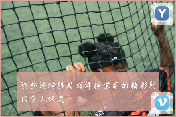 险些逆转胜局刘洋横梁前的精彩射门令人叹息