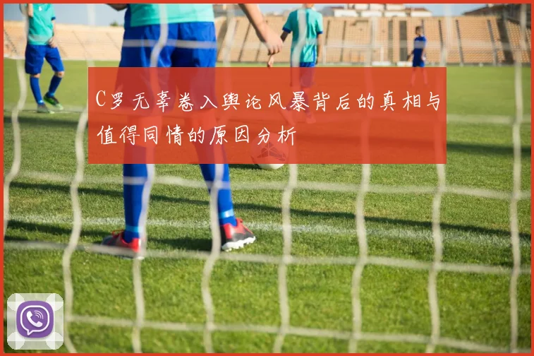 C罗无辜卷入舆论风暴背后的真相与值得同情的原因分析