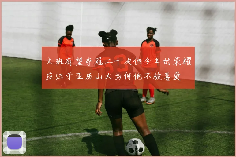 文班有望夺冠二十次但今年的荣耀应归于亚历山大为何他不被喜爱