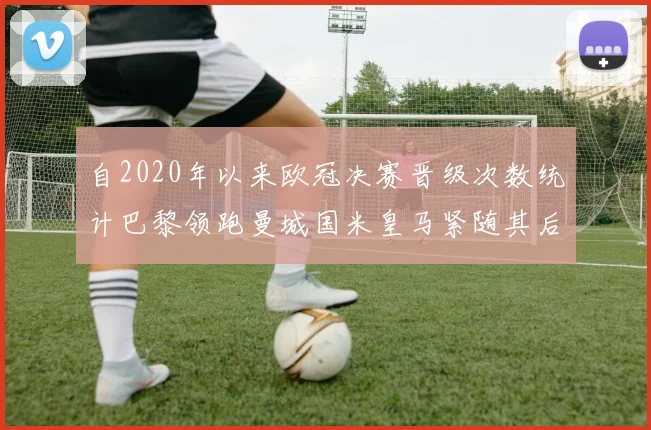 自2020年以来欧冠决赛晋级次数统计巴黎领跑曼城国米皇马紧随其后