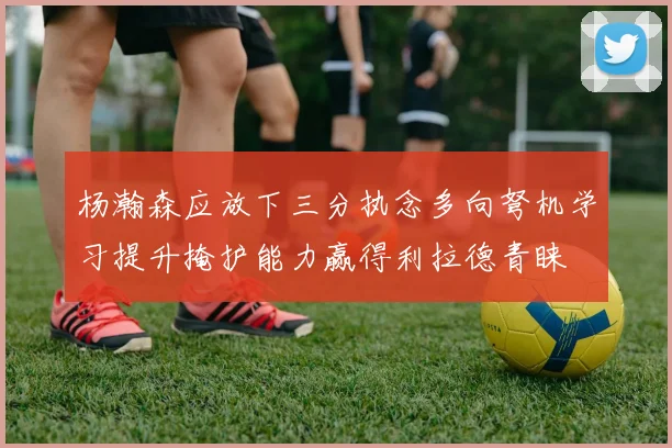 杨瀚森应放下三分执念多向弩机学习提升掩护能力赢得利拉德青睐