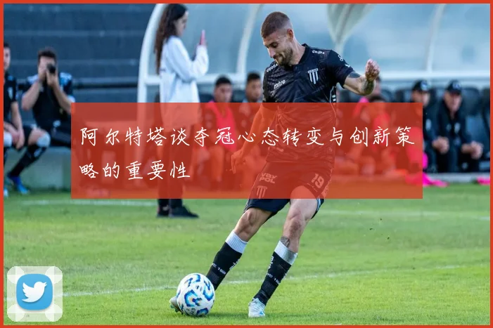 阿尔特塔谈夺冠心态转变与创新策略的重要性