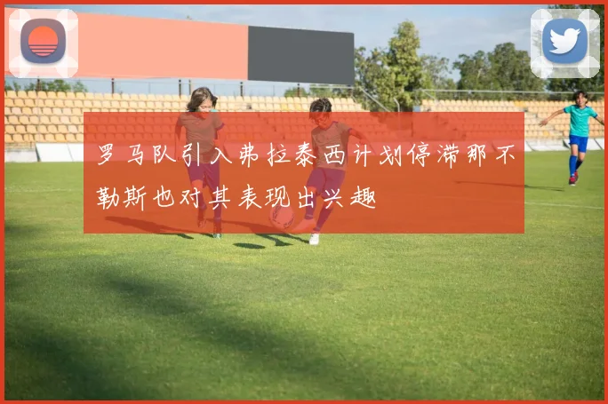 罗马队引入弗拉泰西计划停滞那不勒斯也对其表现出兴趣