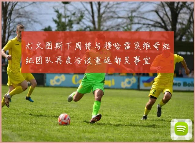 尤文图斯下周将与穆哈雷莫维奇经纪团队再度洽谈重返都灵事宜