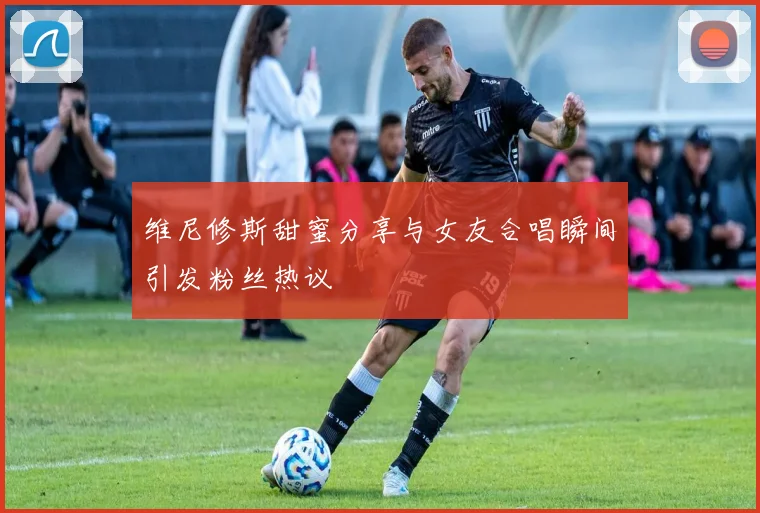 维尼修斯甜蜜分享与女友合唱瞬间引发粉丝热议