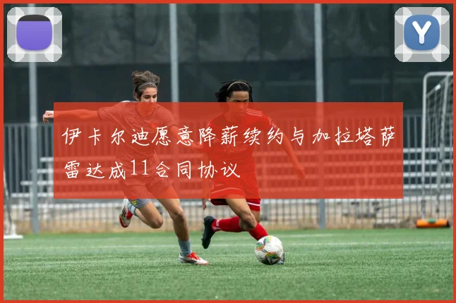 伊卡尔迪愿意降薪续约与加拉塔萨雷达成11合同协议